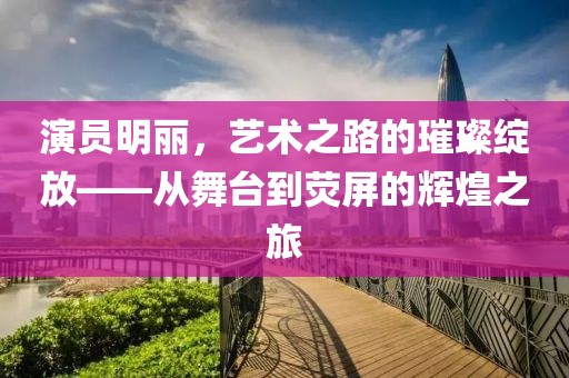 演员明丽，艺术之路的璀璨绽放——从舞台到荧屏的辉煌之旅