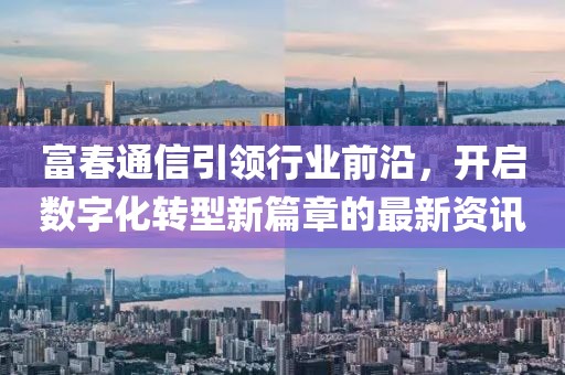 富春通信引领行业前沿，开启数字化转型新篇章的最新资讯
