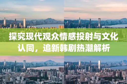 探究现代观众情感投射与文化认同，追新韩剧热潮解析
