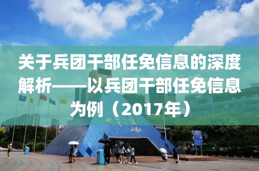 关于兵团干部任免信息的深度解析——以兵团干部任免信息为例（2017年）