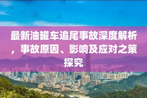 最新油罐车追尾事故深度解析，事故原因、影响及应对之策探究