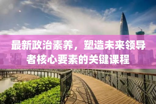 最新政治素养，塑造未来领导者核心要素的关键课程