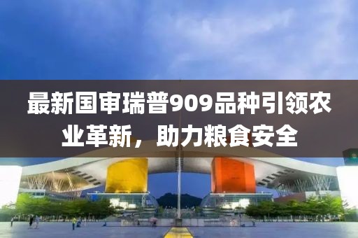 最新国审瑞普909品种引领农业革新，助力粮食安全