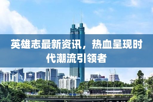 英雄志最新资讯，热血呈现时代潮流引领者