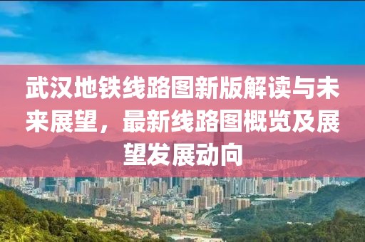 武汉地铁线路图新版解读与未来展望，最新线路图概览及展望发展动向