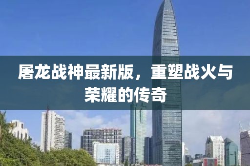 屠龙战神最新版，重塑战火与荣耀的传奇