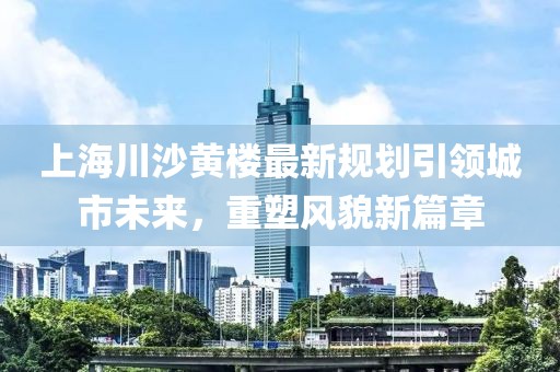 上海川沙黄楼最新规划引领城市未来，重塑风貌新篇章