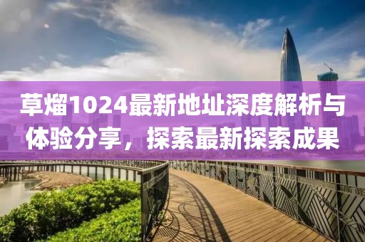 草熘1024最新地址深度解析与体验分享，探索最新探索成果