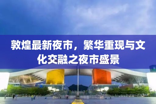 敦煌最新夜市，繁华重现与文化交融之夜市盛景