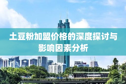 土豆粉加盟价格的深度探讨与影响因素分析