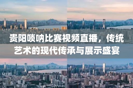 贵阳唢呐比赛视频直播，传统艺术的现代传承与展示盛宴