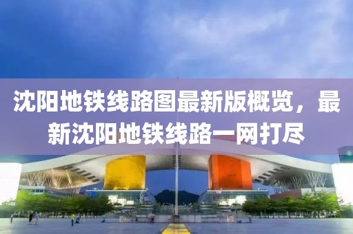 沈阳地铁线路图最新版概览，最新沈阳地铁线路一网打尽