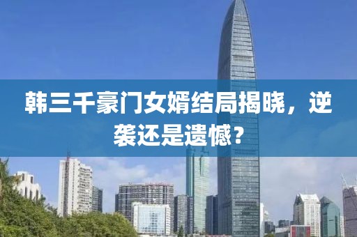 韩三千豪门女婿结局揭晓，逆袭还是遗憾？