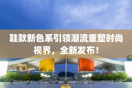 鞋款新色系引领潮流重塑时尚视界，全新发布！