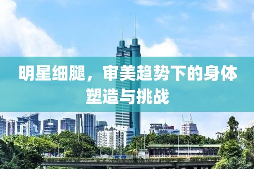 明星细腿，审美趋势下的身体塑造与挑战