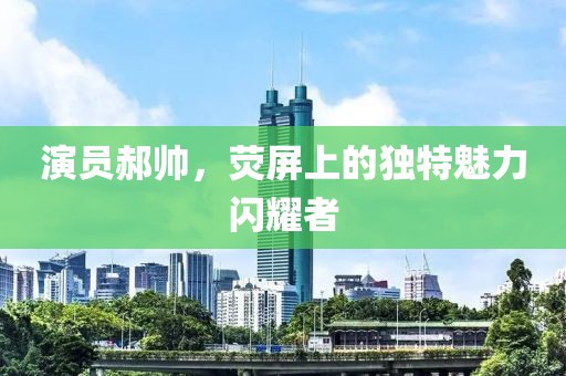 演员郝帅，荧屏上的独特魅力闪耀者