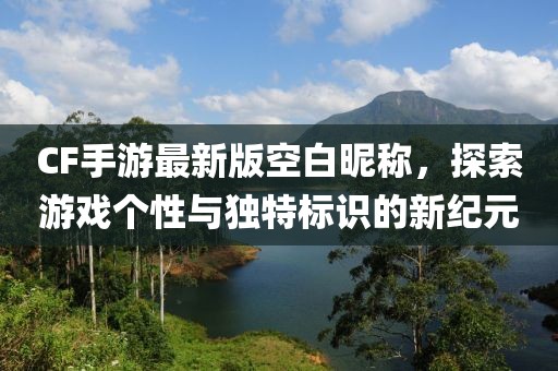 CF手游最新版空白昵称，探索游戏个性与独特标识的新纪元