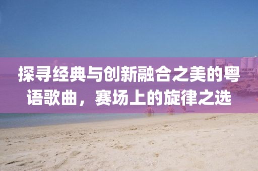 探寻经典与创新融合之美的粤语歌曲，赛场上的旋律之选