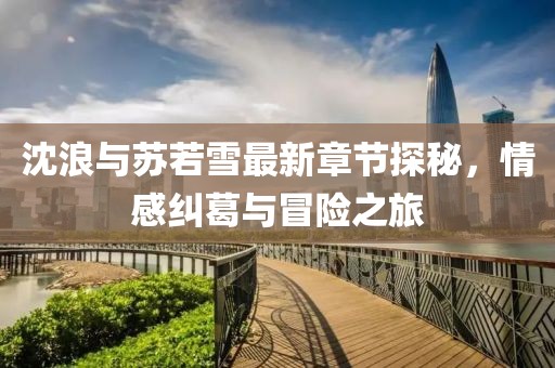 沈浪与苏若雪最新章节探秘，情感纠葛与冒险之旅