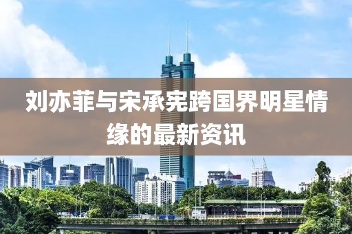 刘亦菲与宋承宪跨国界明星情缘的最新资讯