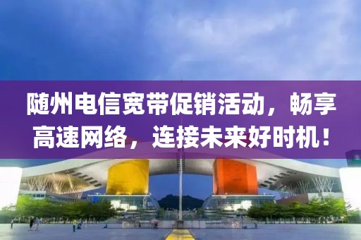 随州电信宽带促销活动，畅享高速网络，连接未来好时机！