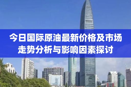 今日国际原油最新价格及市场走势分析与影响因素探讨