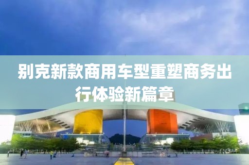 别克新款商用车型重塑商务出行体验新篇章