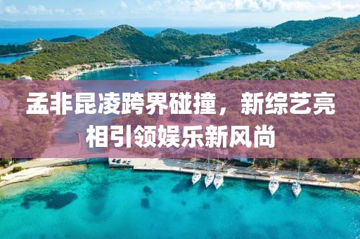孟非昆凌跨界碰撞，新综艺亮相引领娱乐新风尚