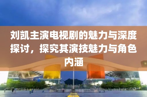 刘凯主演电视剧的魅力与深度探讨，探究其演技魅力与角色内涵