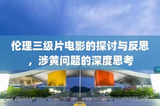 伦理三级片电影的探讨与反思，涉黄问题的深度思考