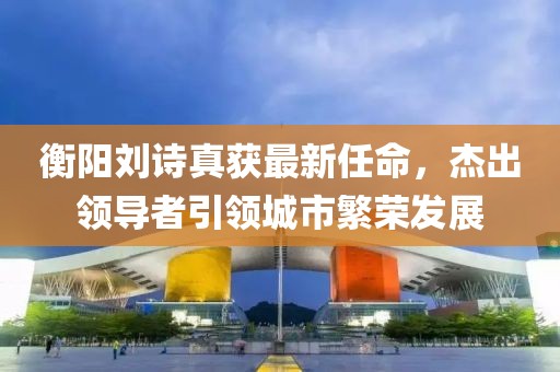 衡阳刘诗真获最新任命，杰出领导者引领城市繁荣发展