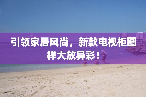 引领家居风尚，新款电视柜图样大放异彩！