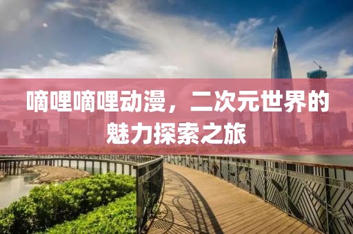嘀哩嘀哩动漫，二次元世界的魅力探索之旅