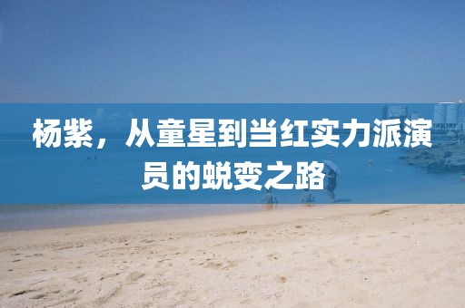 杨紫，从童星到当红实力派演员的蜕变之路