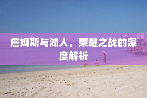 詹姆斯与湖人，荣耀之战的深度解析