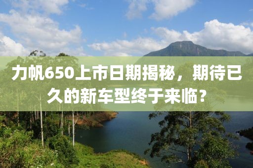 力帆650上市日期揭秘，期待已久的新车型终于来临？