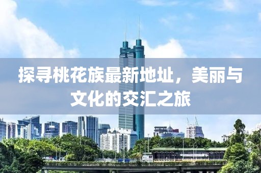 探寻桃花族最新地址，美丽与文化的交汇之旅