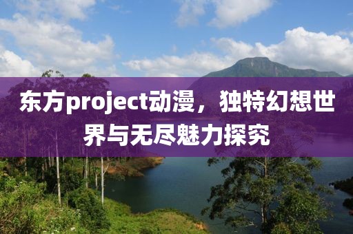 东方project动漫，独特幻想世界与无尽魅力探究