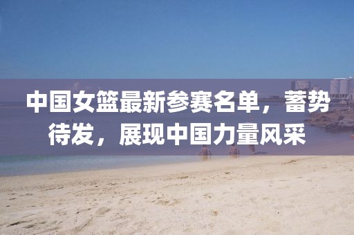 中国女篮最新参赛名单，蓄势待发，展现中国力量风采