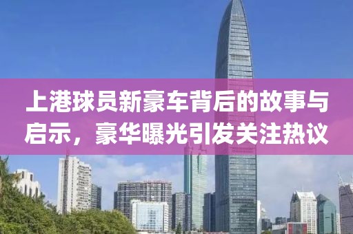 上港球员新豪车背后的故事与启示，豪华曝光引发关注热议