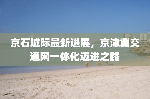 京石城际最新进展，京津冀交通网一体化迈进之路