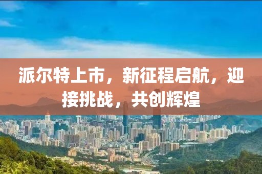 派尔特上市，新征程启航，迎接挑战，共创辉煌