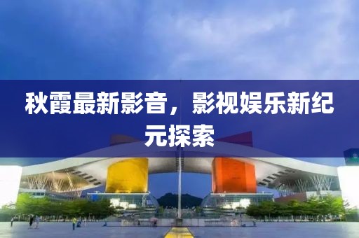 秋霞最新影音，影视娱乐新纪元探索