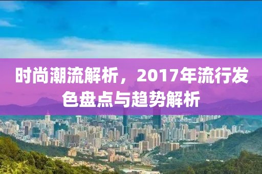 时尚潮流解析，2017年流行发色盘点与趋势解析