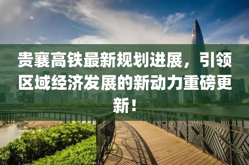 贵襄高铁最新规划进展，引领区域经济发展的新动力重磅更新！
