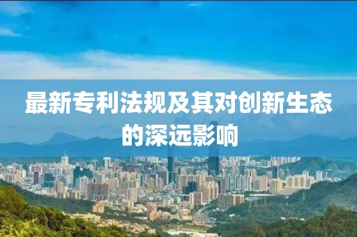 最新专利法规及其对创新生态的深远影响