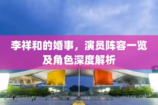 李祥和的婚事，演员阵容一览及角色深度解析
