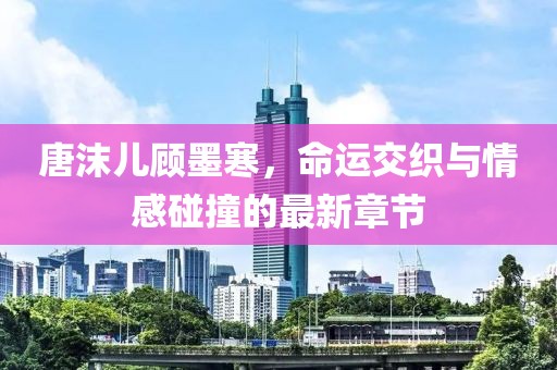 唐沫儿顾墨寒，命运交织与情感碰撞的最新章节