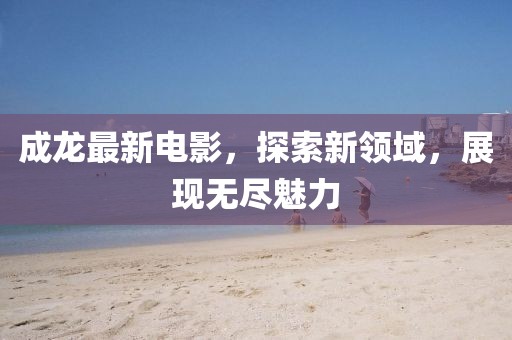 成龙最新电影，探索新领域，展现无尽魅力