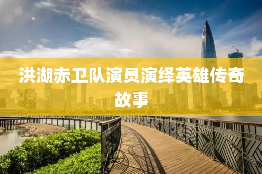 洪湖赤卫队演员演绎英雄传奇故事